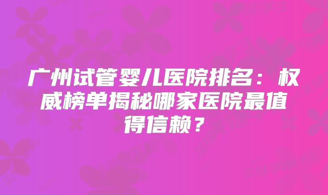 广州试管婴儿医院排名：权威榜单揭秘哪家医院最值得信赖？