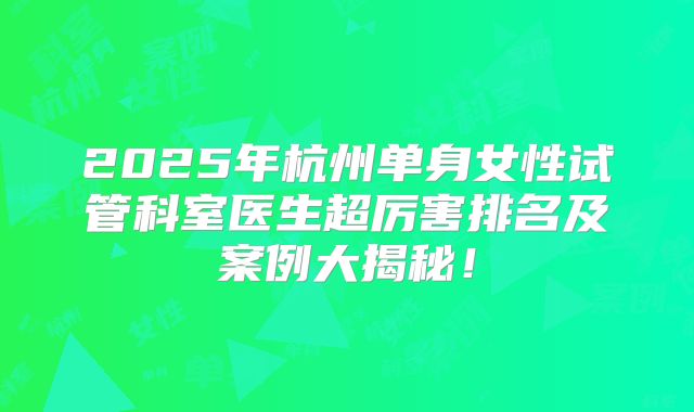 2025年杭州单身女性试管科室医生超厉害排名及案例大揭秘!