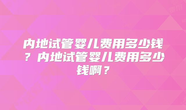 内地试管婴儿费用多少钱？内地试管婴儿费用多少钱啊？