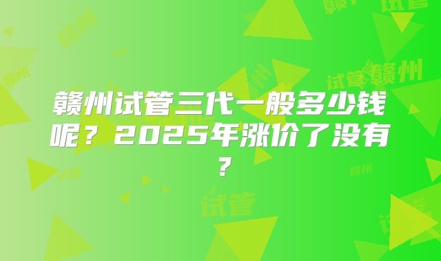 赣州试管三代一般多少钱呢？2025年涨价了没有？