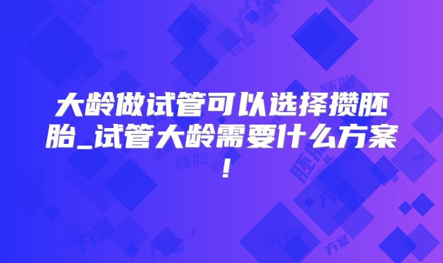 大龄做试管可以选择攒胚胎_试管大龄需要什么方案!