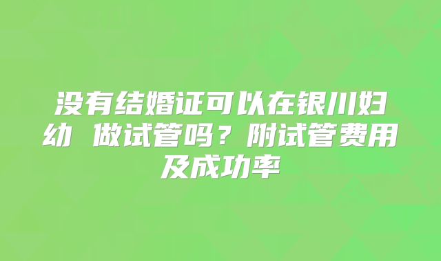 没有结婚证可以在银川妇幼 做试管吗?附试管费用及成功率