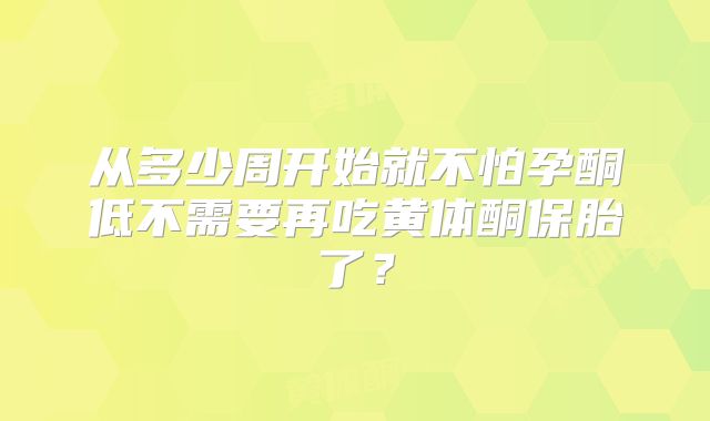 从多少周开始就不怕孕酮低不需要再吃黄体酮保胎了？