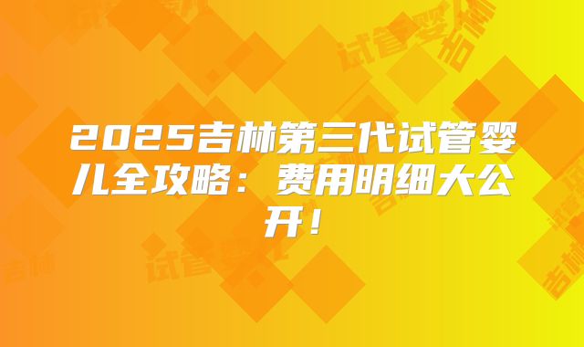 2025吉林第三代试管婴儿全攻略:费用明细大公开!
