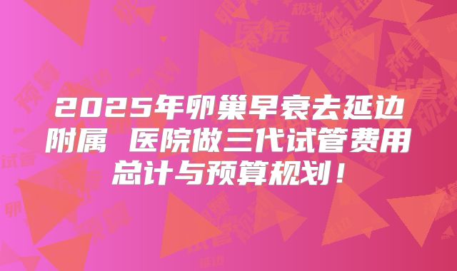 2025年卵巢早衰去延边附属 医院做三代试管费用总计与预算规划！