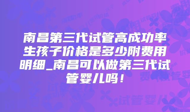 南昌第三代试管高成功率生孩子价格是多少附费用明细_南昌可以做第三代试管婴儿吗！