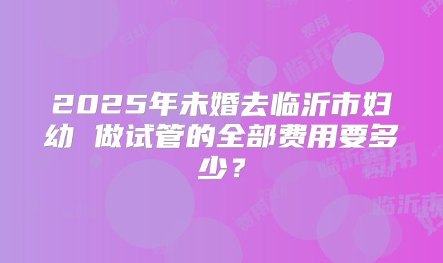 2025年未婚去临沂市妇幼 做试管的全部费用要多少？