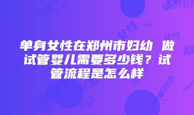 单身女性在郑州市妇幼 做试管婴儿需要多少钱？试管流程是怎么样