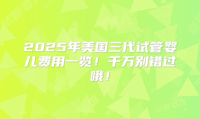 2025年美国三代试管婴儿费用一览！千万别错过哦！