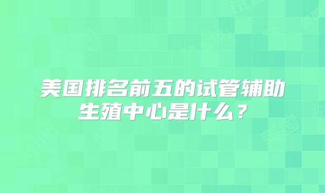美国排名前五的试管辅助生殖中心是什么？