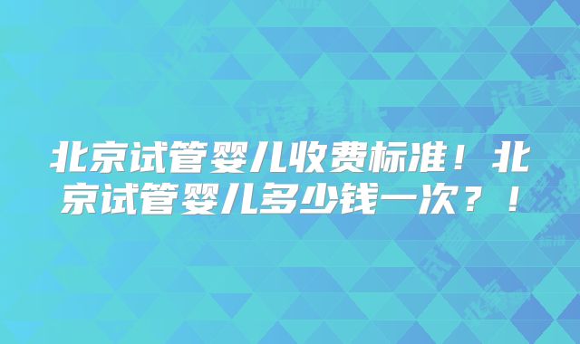 北京试管婴儿收费标准！北京试管婴儿多少钱一次？！