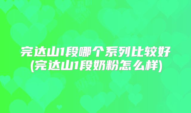 完达山1段哪个系列比较好(完达山1段奶粉怎么样)