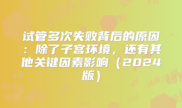 试管多次失败背后的原因：除了子宫环境，还有其他关键因素影响（2024版）
