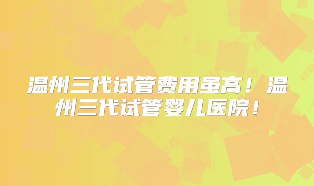 温州三代试管费用虽高！温州三代试管婴儿医院！