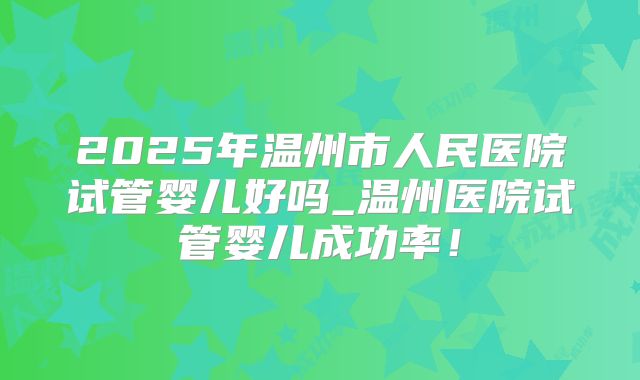 2025年温州市人民医院试管婴儿好吗_温州医院试管婴儿成功率！