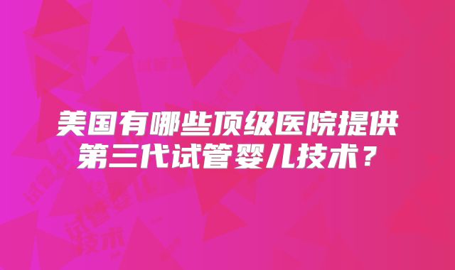 美国有哪些顶级医院提供第三代试管婴儿技术？