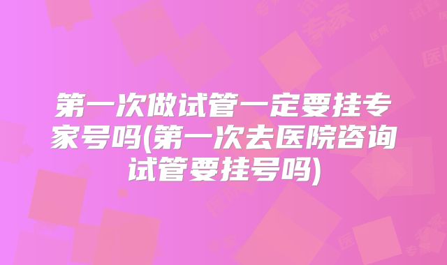 第一次做试管一定要挂专家号吗(第一次去医院咨询试管要挂号吗)