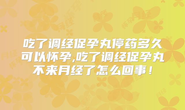 吃了调经促孕丸停药多久可以怀孕,吃了调经促孕丸不来月经了怎么回事!