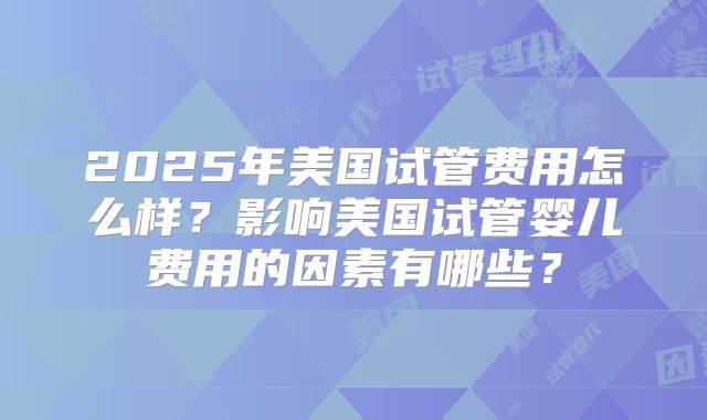 2025年美国试管费用怎么样？影响美国试管婴儿费用的因素有哪些？