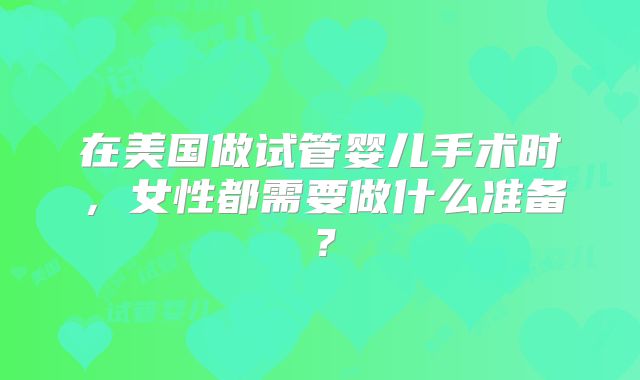 在美国做试管婴儿手术时,女性都需要做什么准备?