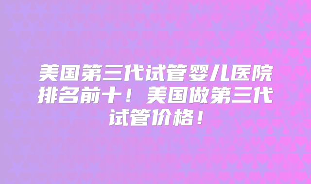 美国第三代试管婴儿医院排名前十！美国做第三代试管价格！