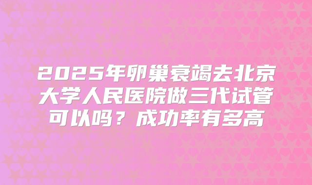 2025年卵巢衰竭去北京大学人民医院做三代试管可以吗？成功率有多高
