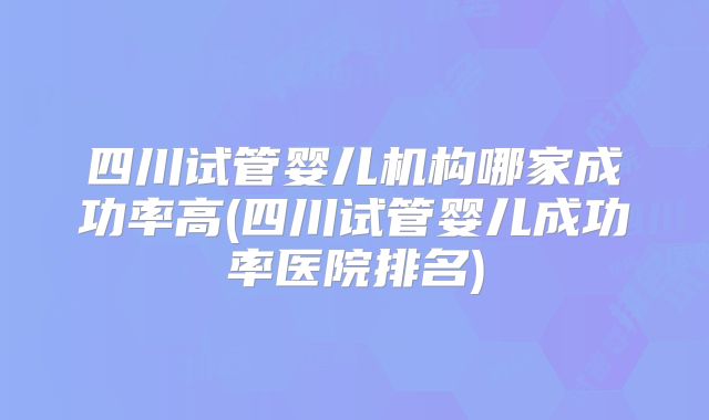 四川试管婴儿机构哪家成功率高(四川试管婴儿成功率医院排名)