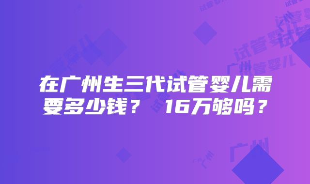 在广州生三代试管婴儿需要多少钱？ 16万够吗？