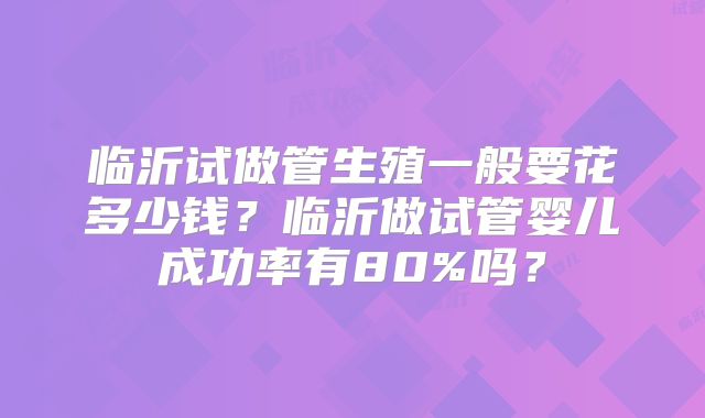 临沂试做管生殖一般要花多少钱?临沂做试管婴儿成功率有80%吗?