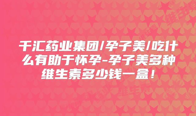 千汇药业集团/孕子美/吃什么有助于怀孕-孕子美多种维生素多少钱一盒！