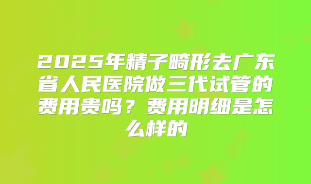 2025年精子畸形去广东省人民医院做三代试管的费用贵吗？费用明细是怎么样的