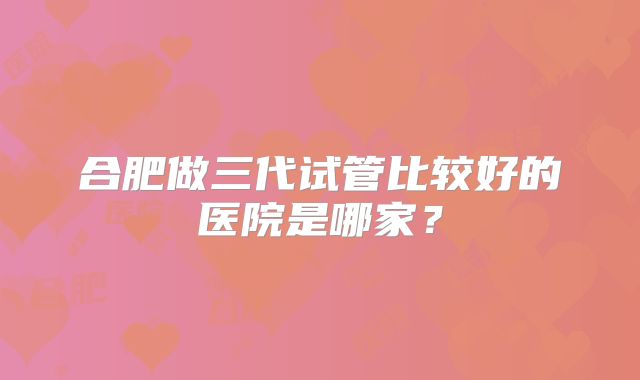 合肥做三代试管比较好的医院是哪家?