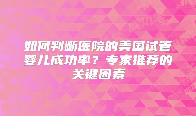 如何判断医院的美国试管婴儿成功率?专家推荐的关键因素