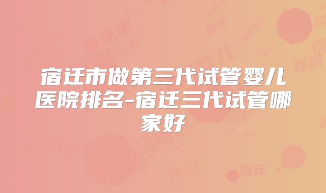 宿迁市做第三代试管婴儿医院排名-宿迁三代试管哪家好