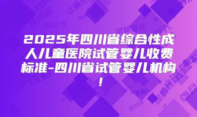2025年四川省综合性成人儿童医院试管婴儿收费标准-四川省试管婴儿机构！