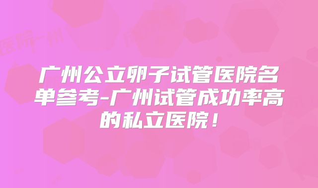 广州公立卵子试管医院名单参考-广州试管成功率高的私立医院！