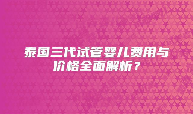 泰国三代试管婴儿费用与价格全面解析？