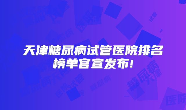 天津糖尿病试管医院排名榜单官宣发布!