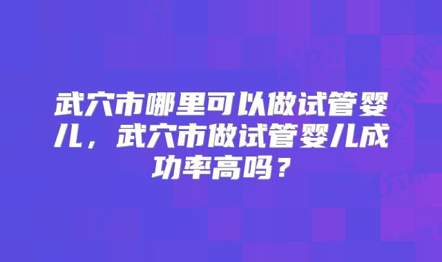 武穴市哪里可以做试管婴儿，武穴市做试管婴儿成功率高吗？