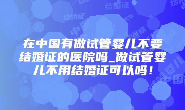 在中国有做试管婴儿不要结婚证的医院吗_做试管婴儿不用结婚证可以吗！
