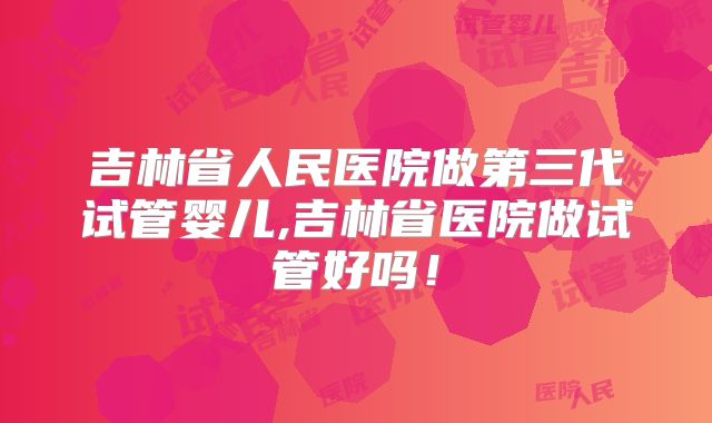 吉林省人民医院做第三代试管婴儿,吉林省医院做试管好吗！