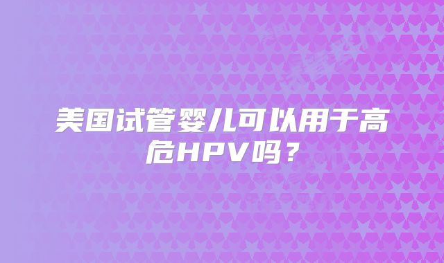 美国试管婴儿可以用于高危HPV吗？