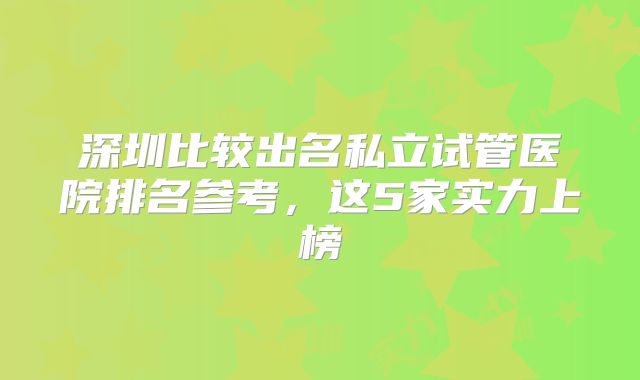 深圳比较出名私立试管医院排名参考,这5家实力上榜