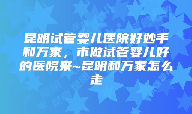 昆明试管婴儿医院好妙手和万家,市做试管婴儿好的医院来~昆明和万家怎么走