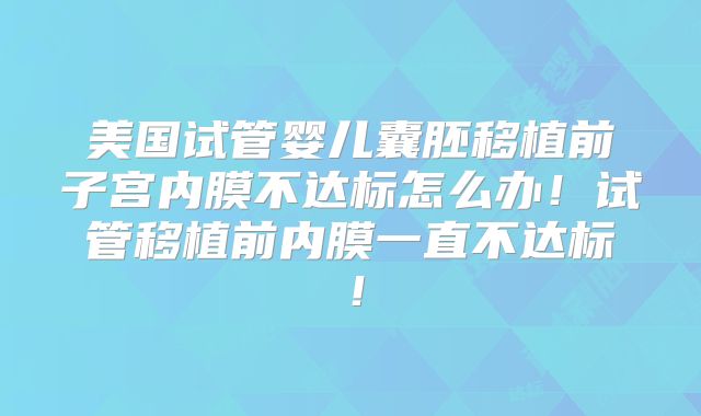 美国试管婴儿囊胚移植前子宫内膜不达标怎么办！试管移植前内膜一直不达标！