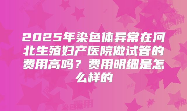 2025年染色体异常在河北生殖妇产医院做试管的费用高吗?费用明细是怎么样的