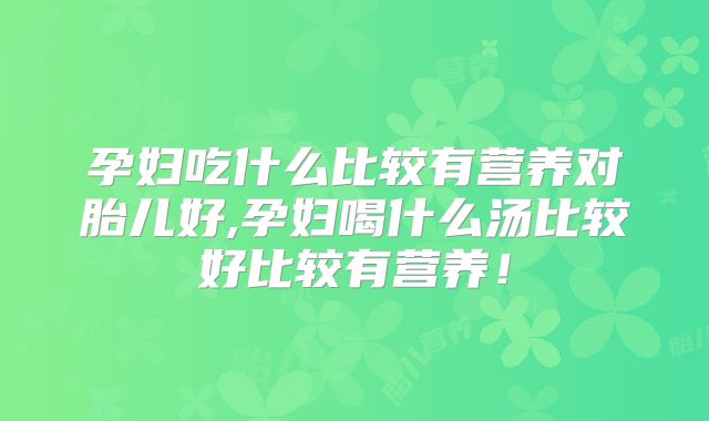 孕妇吃什么比较有营养对胎儿好,孕妇喝什么汤比较好比较有营养！