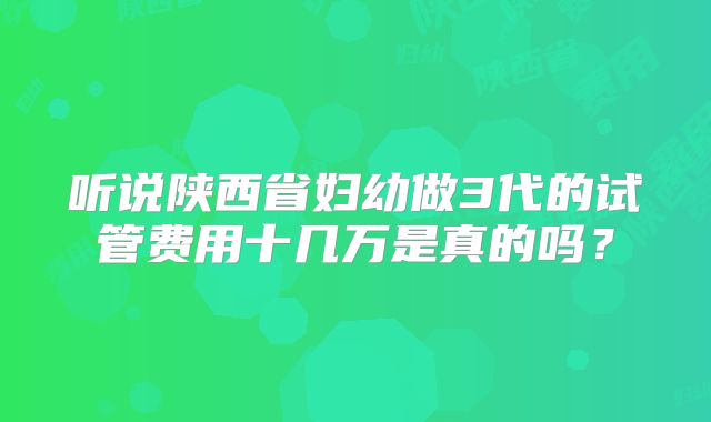 听说陕西省妇幼做3代的试管费用十几万是真的吗？