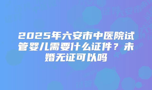 2025年六安市中医院试管婴儿需要什么证件?未婚无证可以吗