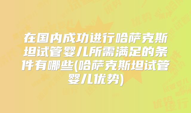在国内成功进行哈萨克斯坦试管婴儿所需满足的条件有哪些(哈萨克斯坦试管婴儿优势)